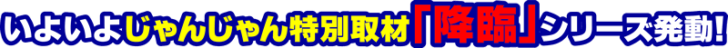 いよいよじゃんじゃん特別取材「降臨」シリーズ発動!