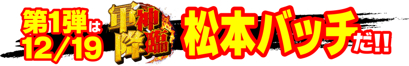 第1弾は12/19「軍神降臨」松本バッチだ!!